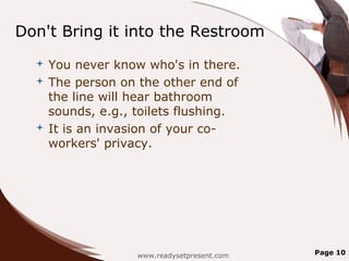 Don't Bring it into the Restroom
   You never know who's in there.
   The person on the other end of
    the line will hear bathroom
    sounds, e.g., toilets flushing.
   It is an invasion of your co-
    workers' privacy.




                  www.readysetpresent.com   Page 10
 