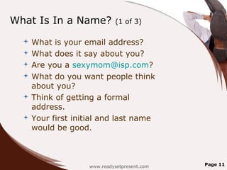 What Is In a Name?          (1 of 3)

   What is your email address?
   What does it say about you?
   Are you a sexymom@isp.com?
   What do you want people think
    about you?
   Think of getting a formal
    address.
   Your first initial and last name
    would be good.



                   www.readysetpresent.com   Page 11
 