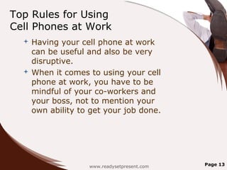 Top Rules for Using
Cell Phones at Work
   Having your cell phone at work
    can be useful and also be very
    disruptive.
   When it comes to using your cell
    phone at work, you have to be
    mindful of your co-workers and
    your boss, not to mention your
    own ability to get your job done.




                  www.readysetpresent.com   Page 13
 