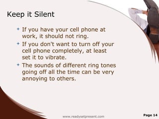 Keep it Silent
   If you have your cell phone at
    work, it should not ring.
   If you don't want to turn off your
    cell phone completely, at least
    set it to vibrate.
   The sounds of different ring tones
    going off all the time can be very
    annoying to others.




                  www.readysetpresent.com   Page 14
 