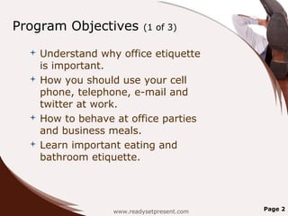 Program Objectives         (1 of 3)

   Understand why office etiquette
    is important.
   How you should use your cell
    phone, telephone, e-mail and
    twitter at work.
   How to behave at office parties
    and business meals.
   Learn important eating and
    bathroom etiquette.




                  www.readysetpresent.com   Page 2
 