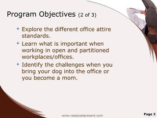 Program Objectives          (2 of 3)

   Explore the different office attire
    standards.
   Learn what is important when
    working in open and partitioned
    workplaces/offices.
   Identify the challenges when you
    bring your dog into the office or
    you become a mom.




                   www.readysetpresent.com   Page 3
 