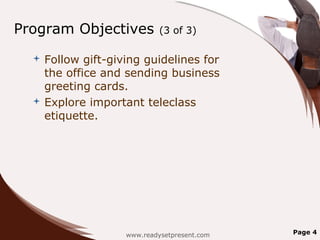 Program Objectives          (3 of 3)

   Follow gift-giving guidelines for
    the office and sending business
    greeting cards.
   Explore important teleclass
    etiquette.




                   www.readysetpresent.com   Page 4
 