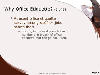 Why Office Etiquette?               (3 of 5)

     A recent office etiquette
      survey among $100k+ jobs
      shows that:
        – cursing in the workplace is the
          number one breach of office
          etiquette that can get you fired.




                       www.readysetpresent.com   Page 7
 
