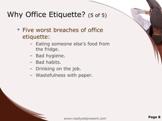 Why Office Etiquette?              (5 of 5)

     Five worst breaches of office
      etiquette:
        – Eating someone else’s food from
          the fridge.
        – Bad hygiene.
        – Bad habits.
        – Drinking on the job.
        – Wastefulness with paper.




                      www.readysetpresent.com   Page 8
 