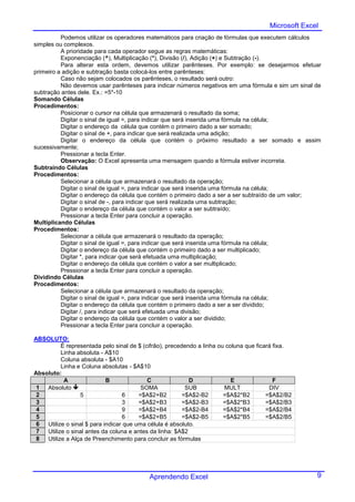Microsoft Excel
          Podemos utilizar os operadores matemáticos para criação de fórmulas que executem cálculos
simples ou complexos.
          A prioridade para cada operador segue as regras matemáticas:
          Exponenciação (^), Multiplicação (*), Divisão (/), Adição (+) e Subtração (-).
          Para alterar esta ordem, devemos utilizar parênteses. Por exemplo: se desejarmos efetuar
primeiro a adição e subtração basta colocá-los entre parênteses:
          Caso não sejam colocados os parênteses, o resultado será outro:
          Não devemos usar parênteses para indicar números negativos em uma fórmula e sim um sinal de
subtração antes dele. Ex.: =5*-10
Somando Células
Procedimentos:
          Posicionar o cursor na célula que armazenará o resultado da soma;
          Digitar o sinal de igual =, para indicar que será inserida uma fórmula na célula;
          Digitar o endereço da célula que contém o primeiro dado a ser somado;
          Digitar o sinal de +, para indicar que será realizada uma adição;
          Digitar o endereço da célula que contém o próximo resultado a ser somado e assim
sucessivamente;
          Pressionar a tecla Enter.
          Observação: O Excel apresenta uma mensagem quando a fórmula estiver incorreta.
Subtraindo Células
Procedimentos:
          Selecionar a célula que armazenará o resultado da operação;
          Digitar o sinal de igual =, para indicar que será inserida uma fórmula na célula;
          Digitar o endereço da célula que contém o primeiro dado a ser a ser subtraído de um valor;
          Digitar o sinal de -, para indicar que será realizada uma subtração;
          Digitar o endereço da célula que contém o valor a ser subtraído;
          Pressionar a tecla Enter para concluir a operação.
Multiplicando Células
Procedimentos:
          Selecionar a célula que armazenará o resultado da operação;
          Digitar o sinal de igual =, para indicar que será inserida uma fórmula na célula;
          Digitar o endereço da célula que contém o primeiro dado a ser multiplicado;
          Digitar *, para indicar que será efetuada uma multiplicação;
          Digitar o endereço da célula que contém o valor a ser multiplicado;
          Pressionar a tecla Enter para concluir a operação.
Dividindo Células
Procedimentos:
          Selecionar a célula que armazenará o resultado da operação;
          Digitar o sinal de igual =, para indicar que será inserida uma fórmula na célula;
          Digitar o endereço da célula que contém o primeiro dado a ser a ser dividido;
          Digitar /, para indicar que será efetuada uma divisão;
          Digitar o endereço da célula que contém o valor a ser dividido;
          Pressionar a tecla Enter para concluir a operação.

ABSOLUTO:
         É representada pelo sinal de $ (cifrão), precedendo a linha ou coluna que ficará fixa.
         Linha absoluta - A$10
         Coluna absoluta - $A10
         Linha e Coluna absolutas - $A$10
Absoluto:
          A                B              C               D               E               F
 1 Absoluto                            SOMA             SUB           MULT             DIV
 2              5                6     =$A$2+B2         =$A$2-B2       =$A$2*B2        =$A$2/B2
 3                               3     =$A$2+B3         =$A$2-B3       =$A$2*B3        =$A$2/B3
 4                               9     =$A$2+B4         =$A$2-B4       =$A$2*B4        =$A$2/B4
 5                               6     =$A$2+B5         =$A$2-B5       =$A$2*B5        =$A$2/B5
 6 Utilize o sinal $ para indicar que uma célula é absoluto.
 7 Utilize o sinal antes da coluna e antes da linha: $A$2
 8 Utilize a Alça de Preenchimento para concluir as fórmulas




                                          Aprendendo Excel                                          9
 