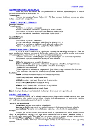 Microsoft Excel
FECHANDO UMA PASTA DE TRABALHO
            Todas as pastas de trabalho em uso permanecem na memória, sobrecarregando-a; procure
manter aberta somente às planilhas em uso.
Procedimento:
            Acione o Menu Arquivo/Fechar. Atalho: Ctrl + F4. Este comando é utilizado sempre que quiser
finalizar o trabalho em uma planilha.

COPIANDO E MOVENDO FÓRMULAS
Copiando Fórmulas
Procedimentos:
        Posicionar-se na célula a ser copiada;
        Acionar o Menu Editar e escolher a opção Copiar. Atalho: Ctrl + C;
        Posicionar-se na célula ou região para onde a fórmula será copiada;
        Acionar o Menu Editar e escolher a opção Colar. Atalho: Ctrl + V.

Movendo Fórmulas
Procedimentos:
        Posicionar-se na célula a ser movida;
        Acionar o Menu Editar e escolher a opção Recortar. Atalho: Ctrl + X;
        Posicionar-se na célula ou região para onde a fórmula será movida;
        Acionar o Menu Editar e escolher a opção Colar. Atalho: Ctrl + V.

USANDO FUNÇÕES PARA CÁLCULOS
          A função é uma fórmula especial pré-definida que executa operações com valores. Pode ser
usada isoladamente, ou como componente de fórmulas maiores. Seu uso simplifica e reduz o número de
fórmulas das planilhas, especialmente as que executam cálculos complexos.
          Os valores fornecidos a uma função para execução de operações são chamados argumentos.
          Nos próximos tópicos conheceremos as funções mais utilizadas.
Soma
          SOMA: faz a somatória de uma série de valores.
          Sintaxe: =SOMA(abre parênteses, célula inicial, dois pontos, célula final, fecha parênteses)
          Posicione o cursor na célula que armazenará o resultado da operação;
          Digite =soma abre parênteses
          Digite o endereço da célula inicial, na seqüência digite dois pontos e o endereço da célula final.
          Feche parênteses e pressione a tecla Enter para finalizar a operação.
Estatística
          MÉDIA: calcula a média aritmética de uma lista de argumentos.
          Sintaxe: =MÉDIA(célula inicial:célula final).
          MÁXIMO: mostra o maior valor de uma lista de argumentos.
          Sintaxe: =MÁXIMO(célula inicial:célula final).
          MÍNIMO: mostra o menor valor de uma lista de argumentos.
          Sintaxe: =MÍNIMO(célula inicial:célula final).
Obs.: A descrição da célula inicial e da célula final sempre deverá estar entre (parênteses).

FUNÇÃO CONDICIONAL SE
           A função condicional "se" é utilizada para retornar um determinado resultado mediante a um teste
lógico referente ao valor contido em uma célula indicada. A ela são passados três argumentos inseridos
entre parênteses e separados pelo sinal ; (ponto e vírgula):

Descrição dos argumentos
          Teste lógico: Verifica uma condição estabelecida.
          Valor se verdadeiro: Apresenta um resultado caso a condição estabelecida seja satisfeita.
          Valor se falso: Apresenta um resultado caso a condição estabelecida não seja satisfeita.
Exemplo:
          Supondo que em uma planilha de notas dos alunos de uma determinada classe, foi calculado na
coluna "h" as respectivas médias e com base nestas, desejamos incluir a coluna "Situação"(coluna "I")
que deverá receber a expressão "Aprovado" para as médias maiores ou iguais a sete(valor se verdadeiro)
e a expressão "Reprovado" para as médias menores do que sete(valor se falso).
          Portanto, a sintaxe da função condicional para atender a esta necessidade na linha (2) será a
seguinte:

                                            Aprendendo Excel                                             11
 