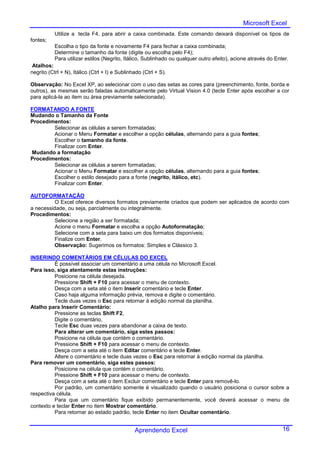 Microsoft Excel
           Utilize a tecla F4, para abrir a caixa combinada. Este comando deixará disponível os tipos de
fontes;
           Escolha o tipo da fonte e novamente F4 para fechar a caixa combinada;
           Determine o tamanho da fonte (digite ou escolha pelo F4);
           Para utilizar estilos (Negrito, Itálico, Sublinhado ou qualquer outro efeito), acione através do Enter.
 Atalhos:
negrito (Ctrl + N), Itálico (Ctrl + I) e Sublinhado (Ctrl + S).

Observação: No Excel XP, ao selecionar com o uso das setas as cores para (preenchimento, fonte, borda e
outros), as mesmas serão faladas automaticamente pelo Virtual Vision 4.0 (tecle Enter após escolher a cor
para aplicá-la ao item ou área previamente selecionada).

FORMATANDO A FONTE
Mudando o Tamanho da Fonte
Procedimentos:
        Selecionar as células a serem formatadas;
        Acionar o Menu Formatar e escolher a opção células, alternando para a guia fontes;
        Escolher o tamanho da fonte.
        Finalizar com Enter.
Mudando a formatação
Procedimentos:
        Selecionar as células a serem formatadas;
        Acionar o Menu Formatar e escolher a opção células, alternando para a guia fontes;
        Escolher o estilo desejado para a fonte (negrito, itálico, etc).
        Finalizar com Enter.

AUTOFORMATAÇÃO
          O Excel oferece diversos formatos previamente criados que podem ser aplicados de acordo com
a necessidade, ou seja, parcialmente ou integralmente.
Procedimentos:
          Selecione a região a ser formatada;
          Acione o menu Formatar e escolha a opção Autoformatação;
          Selecione com a seta para baixo um dos formatos disponíveis;
          Finalize com Enter.
          Observação: Sugerimos os formatos: Simples e Clássico 3.

INSERINDO COMENTÁRIOS EM CÉLULAS DO EXCEL
          É possível associar um comentário a uma célula no Microsoft Excel.
Para isso, siga atentamente estas instruções:
          Posicione na célula desejada.
          Pressione Shift + F10 para acessar o menu de contexto.
          Desça com a seta até o item Inserir comentário e tecle Enter.
          Caso haja alguma informação prévia, remova e digite o comentário.
          Tecle duas vezes o Esc para retornar à edição normal da planilha.
Atalho para Inserir Comentário:
          Pressione as teclas Shift F2,
          Digite o comentário,
          Tecle Esc duas vezes para abandonar a caixa de texto.
          Para alterar um comentário, siga estes passos:
          Posicione na célula que contém o comentário.
          Pressione Shift + F10 para acessar o menu de contexto.
          Desça com a seta até o item Editar comentário e tecle Enter.
          Altere o comentário e tecle duas vezes o Esc para retornar à edição normal da planilha.
Para remover um comentário, siga estes passos:
          Posicione na célula que contém o comentário.
          Pressione Shift + F10 para acessar o menu de contexto.
          Desça com a seta até o item Excluir comentário e tecle Enter para removê-lo.
          Por padrão, um comentário somente é visualizado quando o usuário posiciona o cursor sobre a
respectiva célula.
          Para que um comentário fique exibido permanentemente, você deverá acessar o menu de
contexto e teclar Enter no item Mostrar comentário.
          Para retornar ao estado padrão, tecle Enter no item Ocultar comentário.


                                                Aprendendo Excel                                               16
 