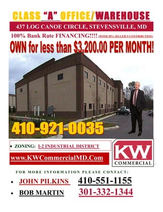 CL ASS “A” OFFICE/WAREHOUSE
    437 LOG CANOE CIRCLE, STEVENSVILLE, MD
100% Bank Rate FINANCING!!!! (WITH 20% SELLER’S CONTRIBUTION)




 ZONING: I-2 INDUSTRIAL DISTRICT

www.KWCommercialMD.Com
    F O R M O R E I N F O R M AT I O N P L E A S E C O N TA C T:

    JOHN PILKINS                    410-551-1155
    BOB MARTIN                      301-332-1344
 