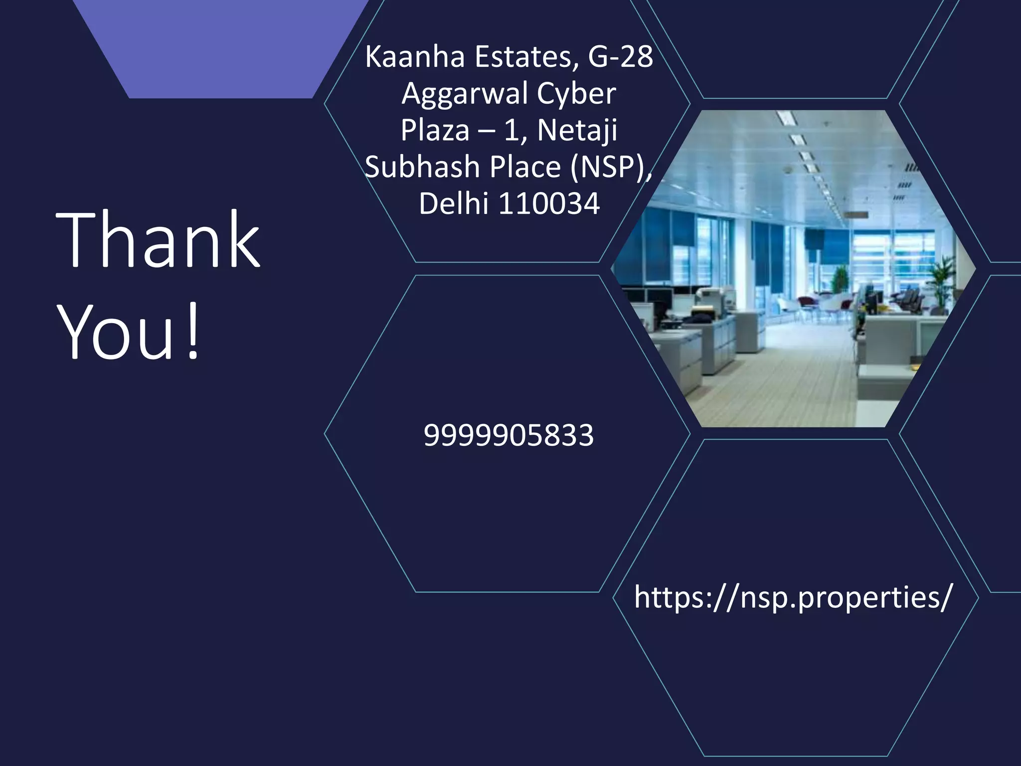 Thank
You!
https://nsp.properties/
Kaanha Estates, G-28
Aggarwal Cyber
Plaza – 1, Netaji
Subhash Place (NSP),
Delhi 110034
9999905833
 