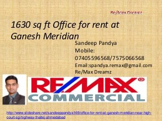 1630 sq ft Office for rent at Ganesh Meridian 
Sandeep Pandya 
Mobile: 07405596568/7575066568 
Email:spandya.remax@gmail.com 
Re/Max Dreamz 
http://www.slideshare.net/sandeeppandya169/office-for-rent-at-ganesh-meridian-near-high- court-sg-highway-thaltej-ahmedabad  