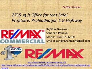 2735 sq ft Office for rent SafalProfitaire, Prahladnagar, S G Highway 
Re/Max Dreamz 
SandeepPandya 
Mobile: 07405596568 
Email:spandya.remax@gmail.com 
https://www.facebook.com/sandeep.pandya.169 
http://www.slideshare.net/sandeeppandya169/office-for-rent-safal-profitaire-prahladnagar-s-g- highway  