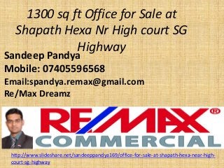 1300 sq ft Office for Sale at ShapathHexaNr High court SG Highway 
SandeepPandya 
Mobile: 07405596568 
Email:spandya.remax@gmail.com 
Re/Max Dreamz 
http://www.slideshare.net/sandeeppandya169/office-for-sale-at-shapath-hexa-near-high- court-sg-highway  