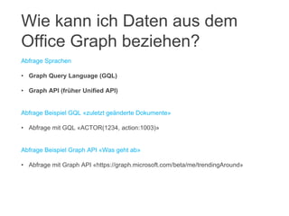 Abfrage Sprachen
• Graph Query Language (GQL)
• Graph API (früher Unified API)
Abfrage Beispiel GQL «zuletzt geänderte Dokumente»
• Abfrage mit GQL «ACTOR(1234, action:1003)»
Abfrage Beispiel Graph API «Was geht ab»
• Abfrage mit Graph API «https://graph.microsoft.com/beta/me/trendingAround»
Wie kann ich Daten aus dem
Office Graph beziehen?
 