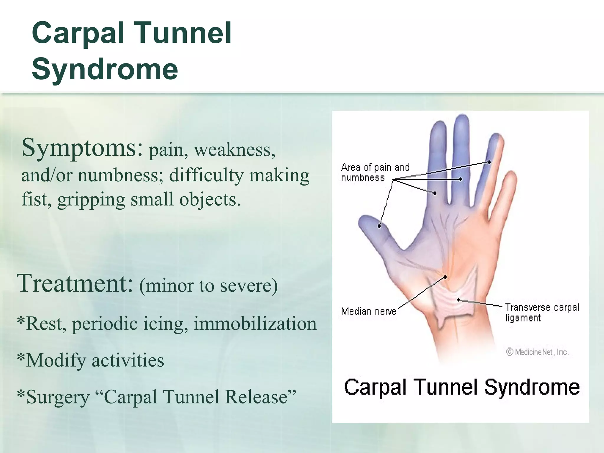 Carpal Tunnel Syndrome Symptoms:  pain, weakness, and/or numbness; difficulty making fist, gripping small objects. Treatment:  (minor to severe) *Rest, periodic icing, immobilization *Modify activities *Surgery “Carpal Tunnel Release” 