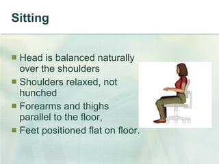 Sitting Head is balanced naturally  over the shoulders  Shoulders relaxed, not  hunched Forearms and thighs  parallel to the floor, Feet positioned flat on floor. 