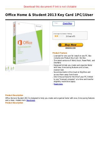 Download this document if link is not clickable


Office Home & Student 2013 Key Card 1PC/1User

                                                              Price :
                                                                        Check Price



                                                             Average Customer Rating

                                                                            2.0 out of 5




                                                         Product Feature
                                                         q   Licensed for one user for install on one PC. Box
                                                             includes one Product Key Card - No Disc
                                                         q   The latest versions of Word, Excel, PowerPoint, and
                                                             OneNote
                                                         q   Designed to help you create and organize faster
                                                             with new, time saving features and a clean,
                                                             modern look
                                                         q   Save documents in the cloud on SkyDrive and
                                                             access them away from home
                                                         q   One time purchase for the life of your PC; limited
                                                             to one "licensed computer" at a time and transfer
                                                             eligibility restrictions apply
                                                         q   Read more




Product Description
Office Home & Student 2013 is designed to help you create and organize faster with new, time saving features
and a clean, modern look. Read more
Product Description
 