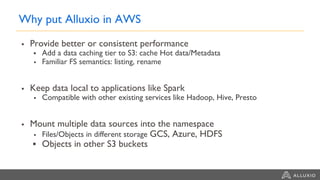 Why put Alluxio in AWS
▪ Provide better or consistent performance
▪ Add a data caching tier to S3: cache Hot data/Metadata
▪ Familiar FS semantics: listing, rename
▪ Keep data local to applications like Spark
▪ Compatible with other existing services like Hadoop, Hive, Presto
▪ Mount multiple data sources into the namespace
▪ Files/Objects in different storage GCS, Azure, HDFS
▪ Objects in other S3 buckets
 