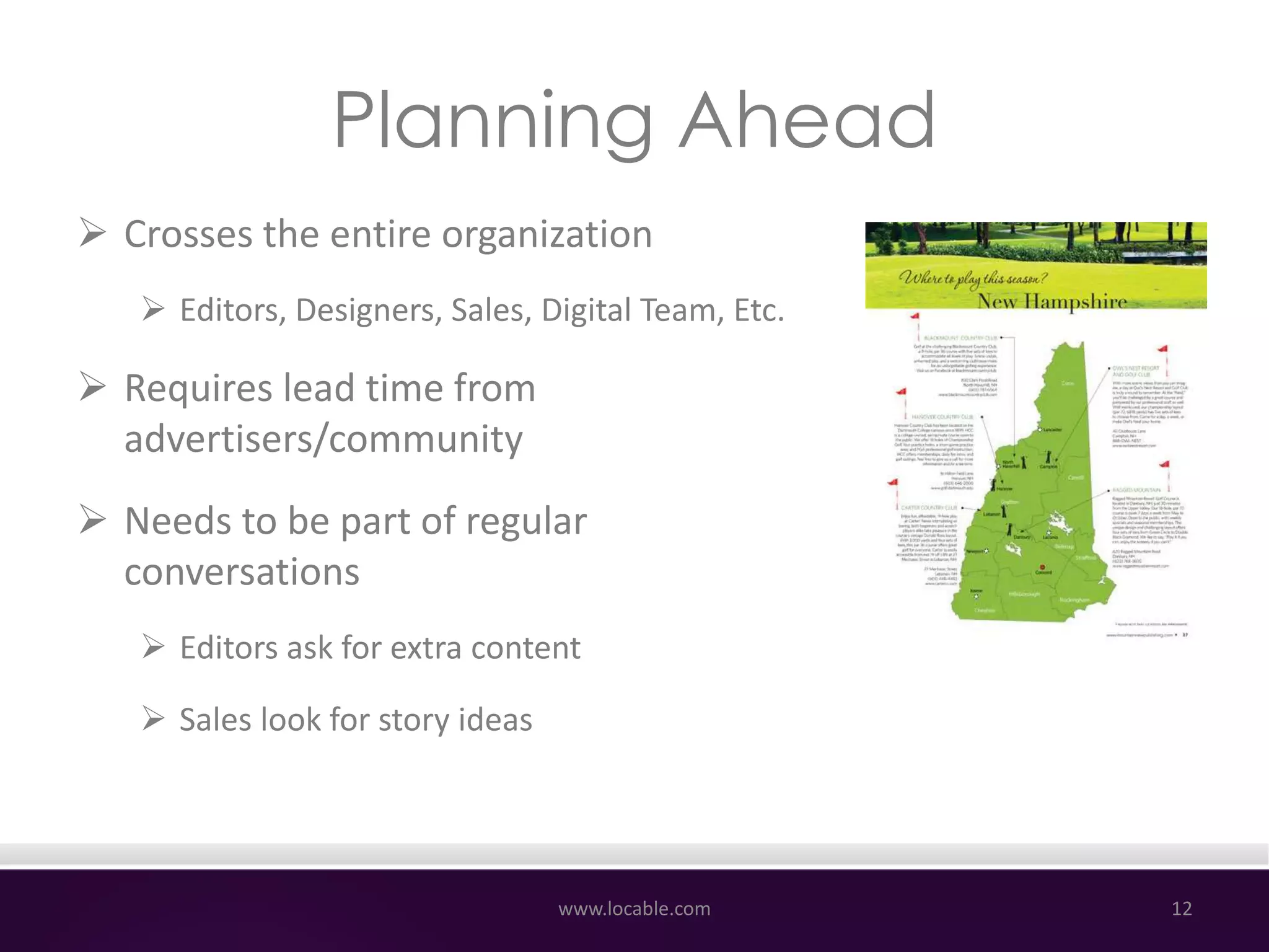 Planning Ahead
 Crosses the entire organization
 Editors, Designers, Sales, Digital Team, Etc.
 Requires lead time from
advertisers/community
 Needs to be part of regular
conversations
 Editors ask for extra content
 Sales look for story ideas
www.locable.com 12
 