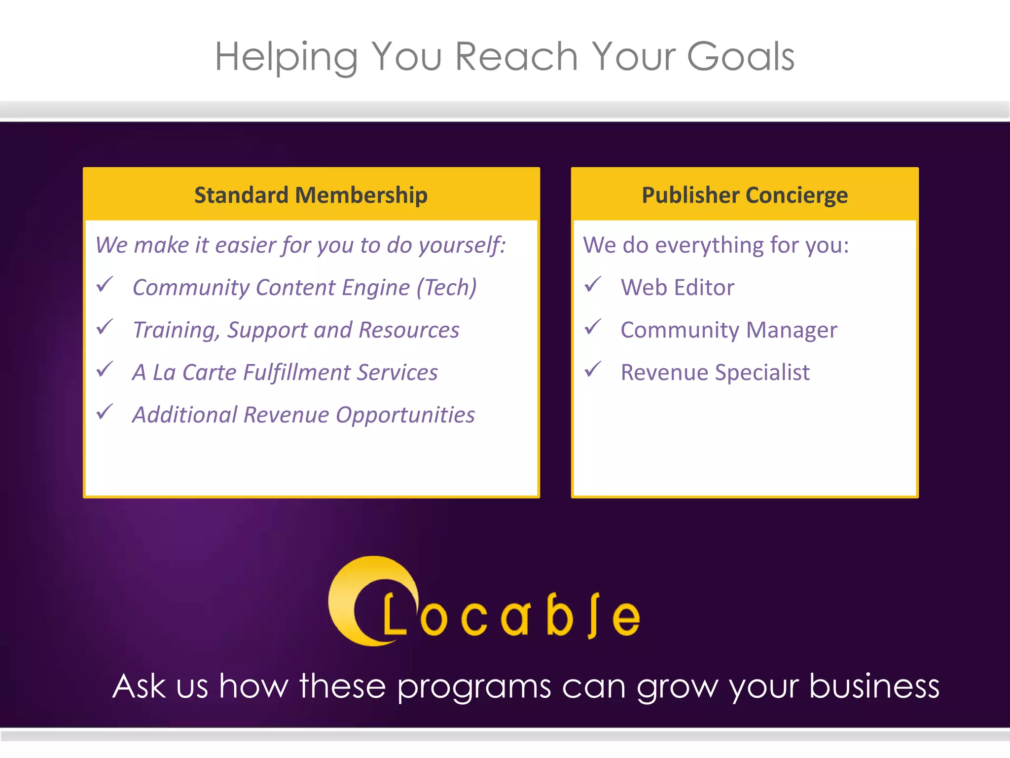 Helping You Reach Your Goals
Ask us how these programs can grow your business
We make it easier for you to do yourself:
 Community Content Engine (Tech)
 Training, Support and Resources
 A La Carte Fulfillment Services
 Additional Revenue Opportunities
Standard Membership
We do everything for you:
 Web Editor
 Community Manager
 Revenue Specialist
Publisher Concierge
 