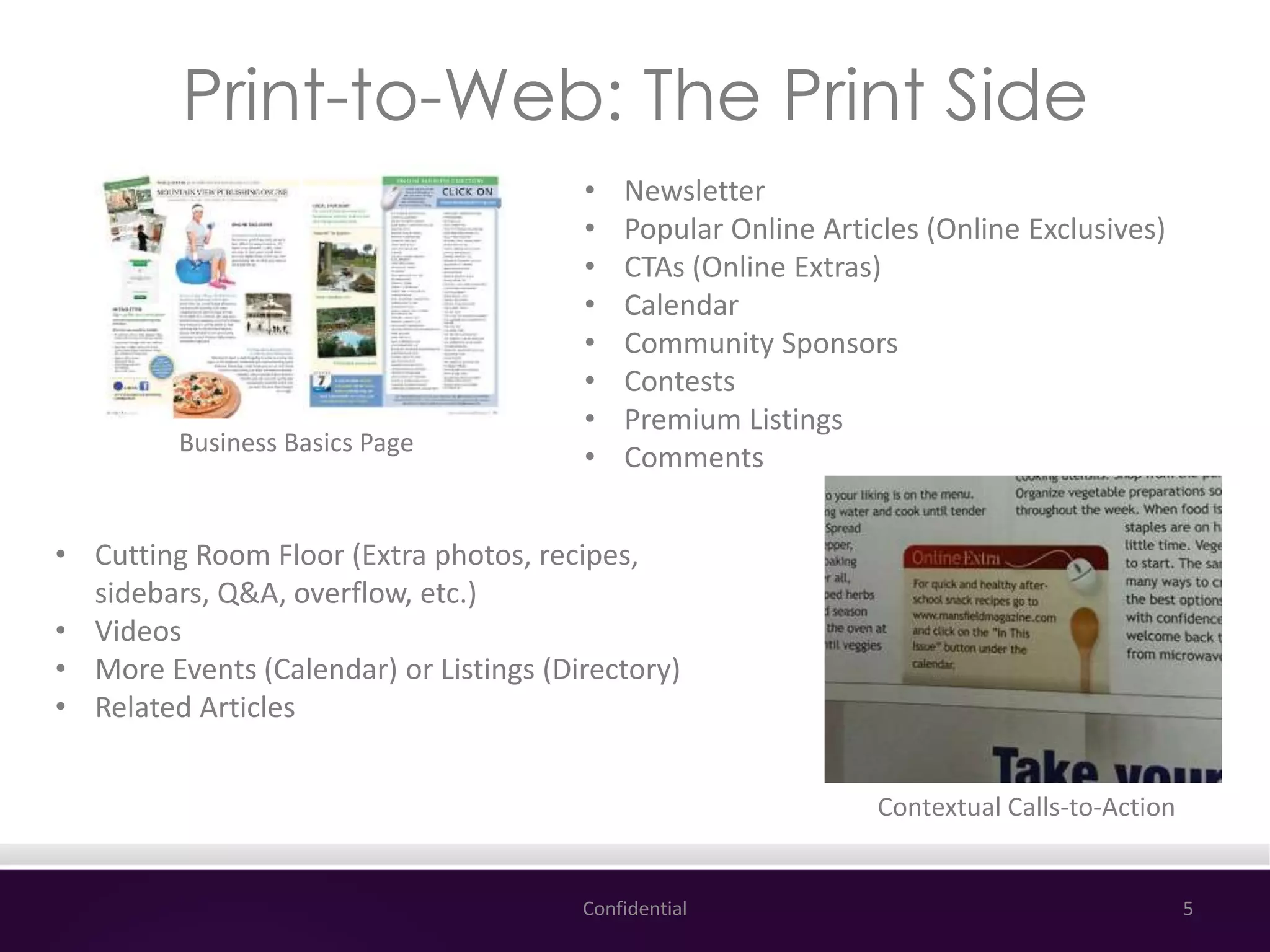 Print-to-Web: The Print Side
Confidential 5
Business Basics Page
Contextual Calls-to-Action
• Newsletter
• Popular Online Articles (Online Exclusives)
• CTAs (Online Extras)
• Calendar
• Community Sponsors
• Contests
• Premium Listings
• Comments
• Cutting Room Floor (Extra photos, recipes,
sidebars, Q&A, overflow, etc.)
• Videos
• More Events (Calendar) or Listings (Directory)
• Related Articles
 