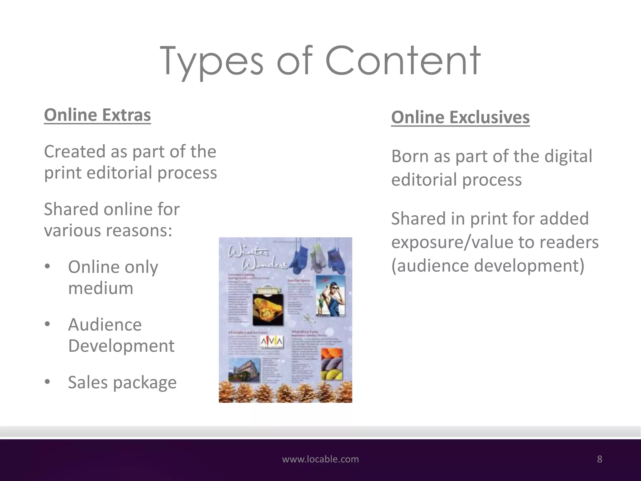 Types of Content
Online Exclusives
Born as part of the digital
editorial process
Shared in print for added
exposure/value to readers
(audience development)
www.locable.com 8
Online Extras
Created as part of the
print editorial process
Shared online for
various reasons:
• Online only
medium
• Audience
Development
• Sales package
 