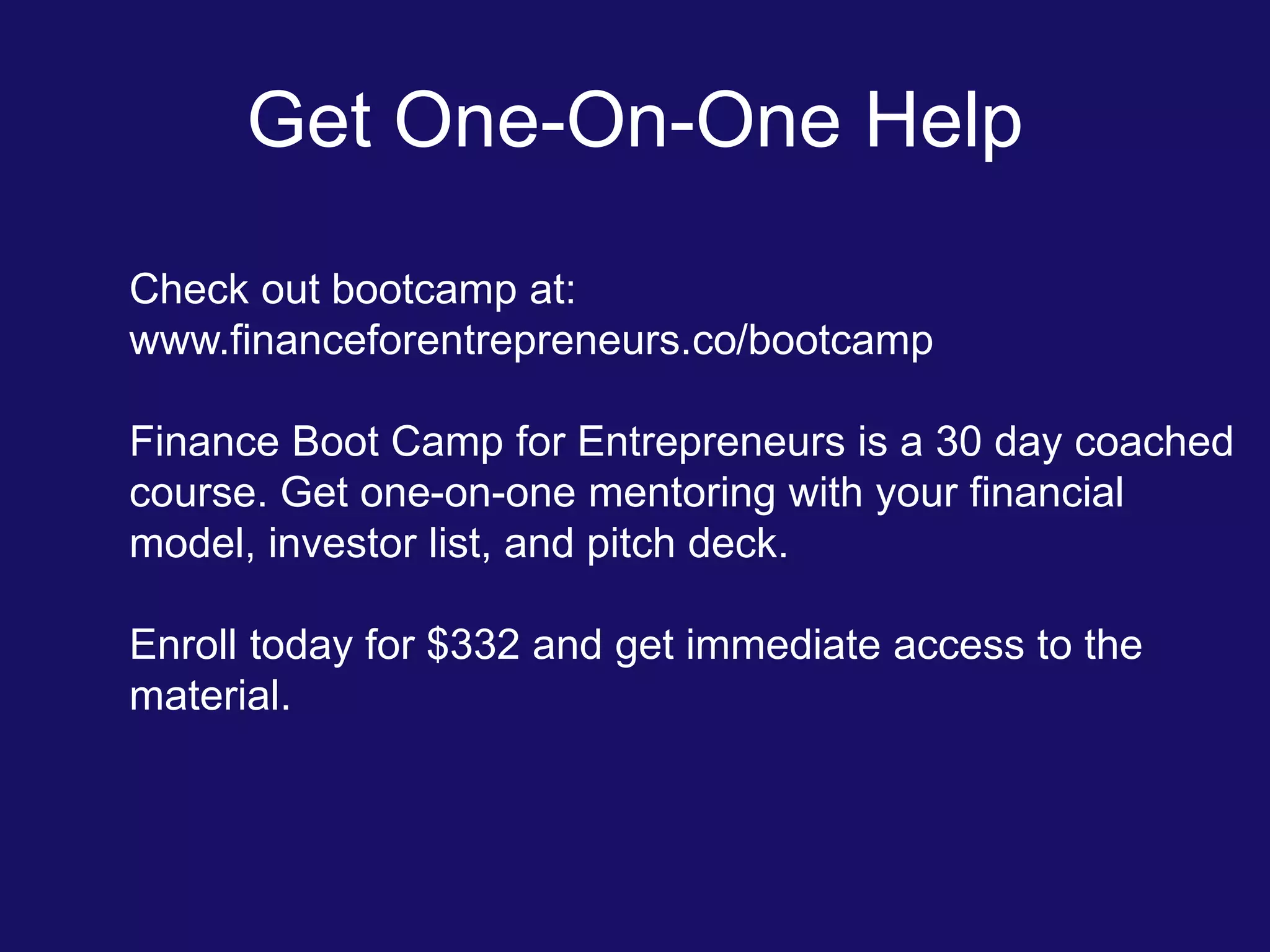 Get One-On-One Help
Check out bootcamp at:
www.financeforentrepreneurs.co/bootcamp
Finance Boot Camp for Entrepreneurs is a 30 day coached
course. Get one-on-one mentoring with your financial
model, investor list, and pitch deck.
Enroll today for $332 and get immediate access to the
material.