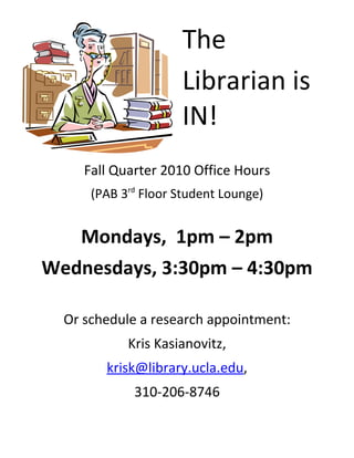 The
Librarian is
IN!
Fall Quarter 2010 Office Hours
(PAB 3rd
Floor Student Lounge)
Mondays, 1pm – 2pm
Wednesdays, 3:30pm – 4:30pm
Or schedule a research appointment:
Kris Kasianovitz,
krisk@library.ucla.edu,
310-206-8746
 