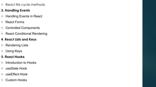 o React life cycle methods
3. Handling Events
o Handling Events in React
o React Forms
o Controlled Components
o React Conditional Rendering
4. React Lists and Keys
o Rendering Lists
o Using Keys
5. React Hooks
o Introduction to Hooks
o useState Hook
o useEffect Hook
o Custom Hooks
 