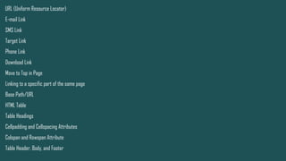 URL (Uniform Resource Locator)
E-mail Link
SMS Link
Target Link
Phone Link
Download Link
Move to Top in Page
Linking to a specific part of the same page
Base Path/URL
HTML Table
Table Headings
Cellpadding and Cellspacing Attributes
Colspan and Rowspan Attribute
Table Header, Body, and Footer
 