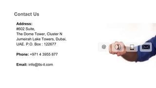Address:
#602 Suite,
The Dome Tower, Cluster N
Jumeirah Lake Towers, Dubai,
UAE. P.O. Box : 122677
Phone: +971 4 3955 877
Email: info@tls-it.com
Contact Us
 