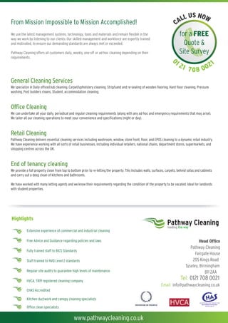 US NOW
From Mission Impossible to Mission Accomplished!                                                                           CALL
We use the latest management systems, technology, tools and materials and remain flexible in the                              for a FREE
way we work by listening to our clients. Our skilled management and workforce are expertly trained
and motivated, to ensure our demanding standards are always met or exceeded.                                                    Quote &
Pathway Cleaning offers all customers daily, weekly, one-off or ad-hoc cleaning depending on their                            Site Survey
requirements.
                                                                                                                         01                               1
                                                                                                                              21             2
                                                                                                                                    7 0 8 00
Extraction Cleaning
General Cleaning Services is a real fire risk, which can be prevented by regular specialist cleaning. We can advise you on
The grease on canopies, filters and ductwork
We specializegenerally three , sixcleaning, Carpet/upholstery cleaning, Strip/sand and re-sealing of wooden flooring, Hard floor cleaning, Pressure
frequencies; in Daily office/club and twelve monthly intervals in line with HVCA and TR19 regulations.
washing, Post builders cleans, Student, accommodation cleaning.
Health & Safety at work regulations and the Fire Regulations require that those responsible for the workplace must carry out a risk assessment of
the grease extraction systems and act upon the results of the risk assessment to eliminate or at the very least minimise the ‘Risk of Fire'.
Office Cleaning comfort and peace of mind, Pathway Cleaning has developed a unique business within an increasingly
Our business is about safety,
We can undertake all Our commercial cleaning regular cleaning requirementsand provides an ad-hoc and and flexiblerequirements that may arise).
competitive market. your daily, periodical and division is expertly managed (along with any Integrated emergency service from single cleaner sites
Wefull facilities management and frontmeet yourservice.
to tailor all our cleaning operations to of house convenience and specifications (night or day).



Retail Cleaning
            Before                                 After                                    Before                                 After
Pathway Cleaning delivers essential cleaning services including washroom, window, store front, floor, and EPOS cleaning to a dynamic retail industry.
We have experience working with all sorts of retail businesses, including individual retailers, national chains, department stores, supermarkets, and
shopping centres across the UK.



End of tenancy cleaning
We provide a full property clean from top to bottom prior to re-letting the property. This Includes walls, surfaces, carpets, behind sofas and cabinets
and carry out a deep clean of kitchens and bathrooms.

We have worked with many letting agents and we know their requirements regarding the condition of the property to be vacated. Ideal for landlords
with student properties.




Highlights
                                                                                                                     Pathway Cleaning
                                                                                                                     leading the way
           Extensive experience of commercial and industrial cleaning

           Free Advice and Guidance regarding policies and laws                                                                             Head Office
                                                                                                                                      Pathway Cleaning
           Fully trained staff to BICS Standards
                                                                                                                                         Fairgate House
            Staff trained to NVQ Level 2 standards                                                                                     205 Kings Road
                                                                                                                                   Tyseley, Birmingham
            Regular site audits to guarantee high levels of maintenance                                                                        B11 2AA
            HVCA, TR19 registered cleaning company
                                                                                                                               Tel: 0121 708 0021
                                                                                                                Email: info@pathwaycleaning.co.uk
           CHAS Accredited
                                                                                                                       Tel: 0121 708 0021
            Kitchen ductwork and canopy cleaning specialists
                                                                                                                Email: info@pathwaycleaning.co.uk
            Office clean specialists


                                               www.pathwaycleaning.co.uk
 