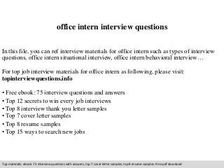office intern interview questions 
In this file, you can ref interview materials for office intern such as types of interview 
questions, office intern situational interview, office intern behavioral interview… 
For top job interview materials for office intern as following, please visit: 
topinterviewquestions.info 
• Free ebook: 75 interview questions and answers 
• Top 12 secrets to win every job interviews 
• Top 8 interview thank you letter samples 
• Top 7 cover letter samples 
• Top 8 resume samples 
• Top 15 ways to search new jobs 
Top materials: ebook: 75 interview questions with answers, top 7 cover letter samples, top 8 resume samples. Free pdf download 
 