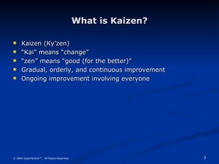 What is Kaizen? Kaizen (Ky’zen) “ Kai” means “change” “ zen” means “good (for the better)” Gradual, orderly, and continuous improvement Ongoing improvement involving everyone © 2004 Superfactory™.  All Rights Reserved. 