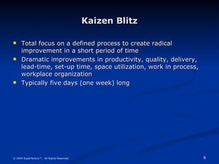 Kaizen Blitz Total focus on a defined process to create radical improvement in a short period of time Dramatic improvements in productivity, quality, delivery, lead-time, set-up time, space utilization, work in process, workplace organization Typically five days (one week) long © 2004 Superfactory™.  All Rights Reserved. 