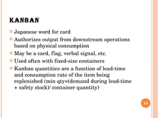 KANBAN Japanese word for card Authorizes output from downstream operations based on physical consumption May be a card, flag, verbal signal, etc. Used often with fixed-size containers Kanban quantities are a function of lead-time and consumption rate of the item being replenished (min qty=(demand during lead-time + safety stock)/ container quantity)  