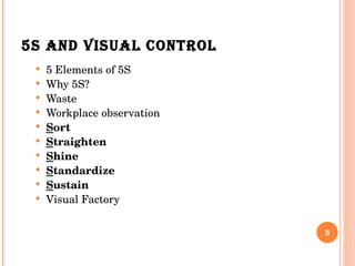 5S AND VISUAL CONTROL 5 Elements of 5S Why 5S? Waste Workplace observation S ort S traighten S hine S tandardize S ustain Visual Factory 