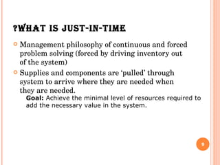 WHAT IS JUST-IN-TIME? Management philosophy of continuous and forced problem solving (forced by driving inventory out of the system) Supplies and components are ‘pulled’ through system to arrive where they are needed when they are needed. Goal:  Achieve the minimal level of resources required to add the necessary value in the system.   