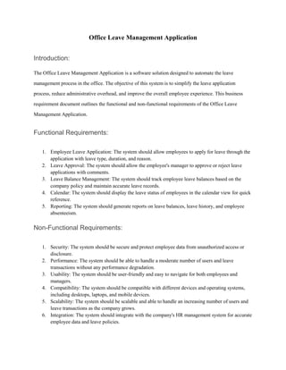 Office Leave Management Application
Introduction:
The Office Leave Management Application is a software solution designed to automate the leave
management process in the office. The objective of this system is to simplify the leave application
process, reduce administrative overhead, and improve the overall employee experience. This business
requirement document outlines the functional and non-functional requirements of the Office Leave
Management Application.
Functional Requirements:
1. Employee Leave Application: The system should allow employees to apply for leave through the
application with leave type, duration, and reason.
2. Leave Approval: The system should allow the employee's manager to approve or reject leave
applications with comments.
3. Leave Balance Management: The system should track employee leave balances based on the
company policy and maintain accurate leave records.
4. Calendar: The system should display the leave status of employees in the calendar view for quick
reference.
5. Reporting: The system should generate reports on leave balances, leave history, and employee
absenteeism.
Non-Functional Requirements:
1. Security: The system should be secure and protect employee data from unauthorized access or
disclosure.
2. Performance: The system should be able to handle a moderate number of users and leave
transactions without any performance degradation.
3. Usability: The system should be user-friendly and easy to navigate for both employees and
managers.
4. Compatibility: The system should be compatible with different devices and operating systems,
including desktops, laptops, and mobile devices.
5. Scalability: The system should be scalable and able to handle an increasing number of users and
leave transactions as the company grows.
6. Integration: The system should integrate with the company's HR management system for accurate
employee data and leave policies.
 