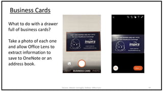 DeLeon, Abbott, Cornaglia, DeRose: Office Lens 19
Business Cards
What to do with a drawer
full of business cards?
Take a photo of each one
and allow Office Lens to
extract information to
save to OneNote or an
address book.
 