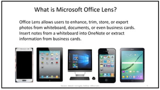 DeLeon, Abbott, Cornaglia, DeRose: Office Lens 2
What is Microsoft Office Lens?
Office Lens allows users to enhance, trim, store, or export
photos from whiteboard, documents, or even business cards.
Insert notes from a whiteboard into OneNote or extract
information from business cards.
 
