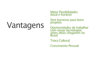 Maior Flexibilidades
            (local e horário)
            Sem barreiras para bons

Vantagens
            projetos
            Oportunidades de trabalhar
            com novas tecnologias
            antes delas chegarem no
            Brasil
            Troca Cultural
            Crescimento Pessoal
 