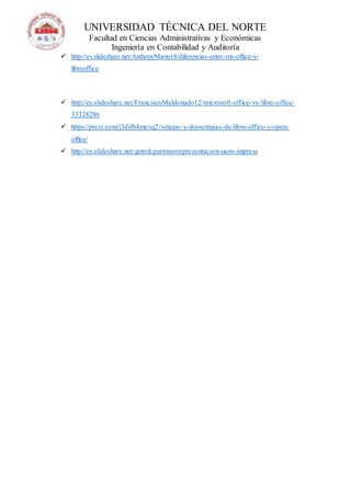 UNIVERSIDAD TÉCNICA DEL NORTE
Facultad en Ciencias Administrativas y Económicas
Ingeniería en Contabilidad y Auditoría
 http://es.slideshare.net/AnthonyMarin18/diferencias-entre-ms-office-y-
libreoffice
 http://es.slideshare.net/FranciscoMaldonado12/microsoft-office-vs-libre-office-
33328286
 https://prezi.com/j3difb4mevq2/vetajas-y-desventajas-de-libre-office-y-open-
office/
 http://es.slideshare.net/gotrekgurninson/presentacion-uam-impress
 
