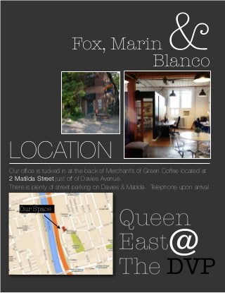 LOCATION
Fox, Marin &Blanco
Our ofﬁce is tucked in at the back of Merchant’s of Green Coffee located at
2 Matilda Street just off of Davies Avenue.
There is plenty of street parking on Davies & Matilda. Telephone upon arrival.
Queen
East
The DVP
@
Our Space
 