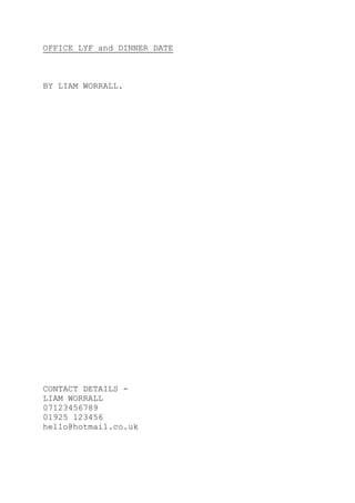 OFFICE LYF and DINNER DATE
BY LIAM WORRALL.
CONTACT DETAILS -
LIAM WORRALL
07123456789
01925 123456
hello@hotmail.co.uk
 