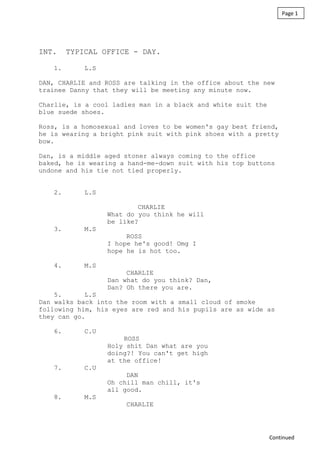 INT. TYPICAL OFFICE - DAY.
1. L.S
DAN, CHARLIE and ROSS are talking in the office about the new
trainee Danny that they will be meeting any minute now.
Charlie, is a cool ladies man in a black and white suit the
blue suede shoes.
Ross, is a homosexual and loves to be women's gay best friend,
he is wearing a bright pink suit with pink shoes with a pretty
bow.
Dan, is a middle aged stoner always coming to the office
baked, he is wearing a hand-me-down suit with his top buttons
undone and his tie not tied properly.
2. L.S
CHARLIE
What do you think he will
be like?
3. M.S
ROSS
I hope he's good! Omg I
hope he is hot too.
4. M.S
CHARLIE
Dan what do you think? Dan,
Dan? Oh there you are.
5. L.S
Dan walks back into the room with a small cloud of smoke
following him, his eyes are red and his pupils are as wide as
they can go.
6. C.U
ROSS
Holy shit Dan what are you
doing?! You can't get high
at the office!
7. C.U
DAN
Oh chill man chill, it's
all good.
8. M.S
CHARLIE
Page 1
Continued
 