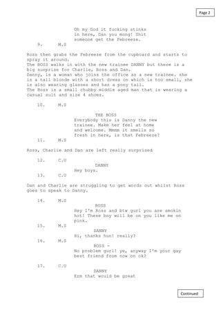 Oh my God it fucking stinks
in here, Dan you mong! Shit
someone get the Febreeze.
9. M.S
Ross then grabs the Febreeze from the cupboard and starts to
spray it around.
The BOSS walks in with the new trainee DANNY but there is a
big surprise for Charlie, Ross and Dan.
Danny, is a woman who joins the office as a new trainee. she
is a tall blonde with a short dress on which is too small, she
is also wearing glasses and has a pony tail.
The Boss is a small chubby middle aged man that is wearing a
casual suit and size 4 shoes.
10. M.S
THE BOSS
Everybody this is Danny the new
trainee. Make her feel at home
and welcome. Mmmm it smells so
fresh in here, is that Febreeze?
11. M.S
Ross, Charlie and Dan are left really surprised
12. C.U
DANNY
Hey boys.
13. C.U
Dan and Charlie are struggling to get words out whilst Ross
goes to speak to Danny.
14. M.S
ROSS
Hey I'm Ross and btw gurl you are smokin
hot! These boy will be on you like me on
pink.
15. M.S
DANNY
Hi, thanks hun! really?
16. M.S
ROSS -
No problem gurl! ye, anyway I'm your gay
best friend from now on ok?
17. C.U
DANNY
Erm that would be great
Page 2
Continued
 
