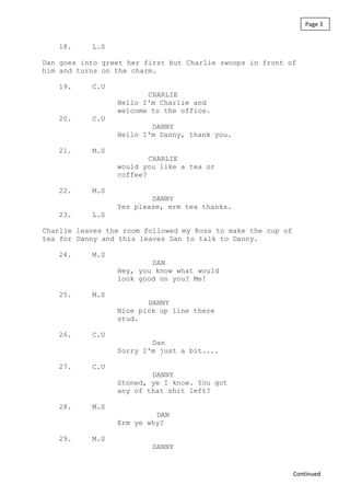 18. L.S
Dan goes into greet her first but Charlie swoops in front of
him and turns on the charm.
19. C.U
CHARLIE
Hello I'm Charlie and
welcome to the office.
20. C.U
DANNY
Hello I'm Danny, thank you.
21. M.S
CHARLIE
would you like a tea or
coffee?
22. M.S
DANNY
Yes please, erm tea thanks.
23. L.S
Charlie leaves the room followed my Ross to make the cup of
tea for Danny and this leaves Dan to talk to Danny.
24. M.S
DAN
Hey, you know what would
look good on you? Me!
25. M.S
DANNY
Nice pick up line there
stud.
26. C.U
Dan
Sorry I'm just a bit....
27. C.U
DANNY
Stoned, ye I know. You got
any of that shit left?
28. M.S
DAN
Erm ye why?
29. M.S
DANNY
Page 3
Continued
 