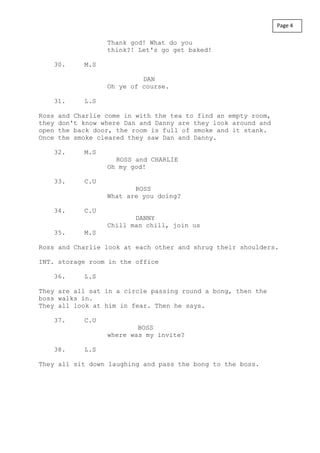 Thank god! What do you
think?! Let's go get baked!
30. M.S
DAN
Oh ye of course.
31. L.S
Ross and Charlie come in with the tea to find an empty room,
they don't know where Dan and Danny are they look around and
open the back door, the room is full of smoke and it stank.
Once the smoke cleared they saw Dan and Danny.
32. M.S
ROSS and CHARLIE
Oh my god!
33. C.U
ROSS
What are you doing?
34. C.U
DANNY
Chill man chill, join us
35. M.S
Ross and Charlie look at each other and shrug their shoulders.
INT. storage room in the office
36. L.S
They are all sat in a circle passing round a bong, then the
boss walks in.
They all look at him in fear. Then he says.
37. C.U
BOSS
where was my invite?
38. L.S
They all sit down laughing and pass the bong to the boss.
Page 4
 