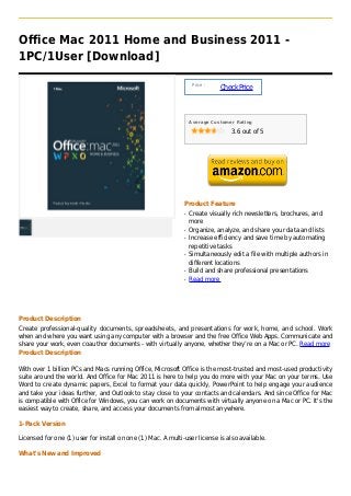 Office Mac 2011 Home and Business 2011 -
1PC/1User [Download]

                                                                   Price :
                                                                             Check Price



                                                                  Average Customer Rating

                                                                                 3.6 out of 5




                                                              Product Feature
                                                              q   Create visually rich newsletters, brochures, and
                                                                  more
                                                              q   Organize, analyze, and share your data and lists
                                                              q   Increase efficiency and save time by automating
                                                                  repetitive tasks
                                                              q   Simultaneously edit a file with multiple authors in
                                                                  different locations
                                                              q   Build and share professional presentations
                                                              q   Read more




Product Description
Create professional-quality documents, spreadsheets, and presentations for work, home, and school. Work
when and where you want using any computer with a browser and the free Office Web Apps. Communicate and
share your work, even coauthor documents - with virtually anyone, whether they’re on a Mac or PC. Read more
Product Description

With over 1 billion PCs and Macs running Office, Microsoft Office is the most-trusted and most-used productivity
suite around the world. And Office for Mac 2011 is here to help you do more with your Mac on your terms. Use
Word to create dynamic papers, Excel to format your data quickly, PowerPoint to help engage your audience
and take your ideas further, and Outlook to stay close to your contacts and calendars. And since Office for Mac
is compatible with Office for Windows, you can work on documents with virtually anyone on a Mac or PC. It's the
easiest way to create, share, and access your documents from almost anywhere.

1-Pack Version

Licensed for one (1) user for install on one (1) Mac. A multi-user license is also available.

What's New and Improved
 